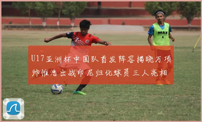 U17亚洲杯中国队首发阵容揭晓万项帅惟浩出战印尼归化球员三人亮相
