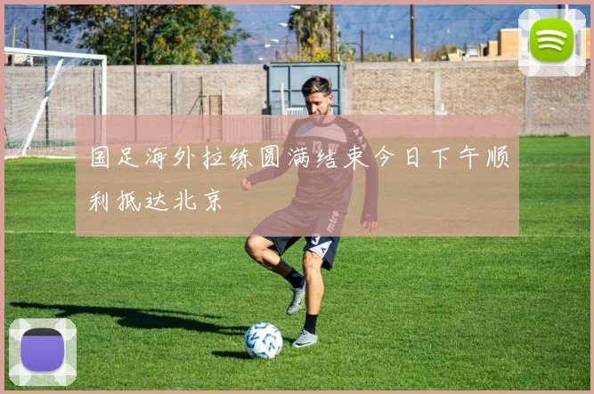 国足海外拉练圆满结束今日下午顺利抵达北京
