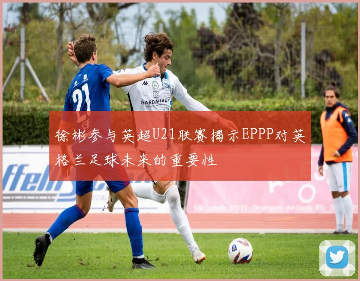 徐彬参与英超U21联赛揭示EPPP对英格兰足球未来的重要性
