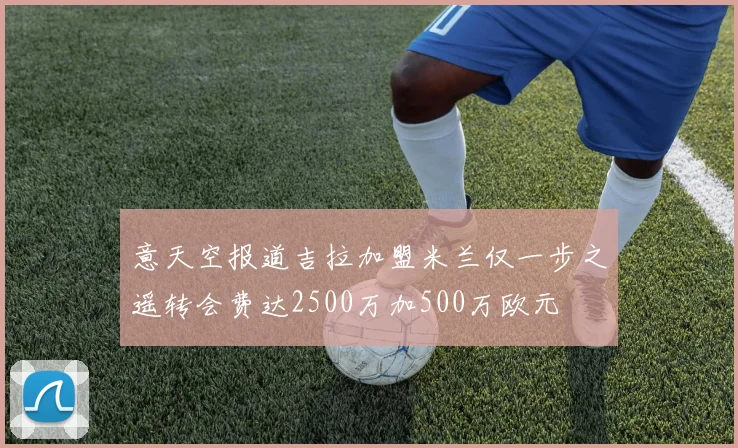 意天空报道吉拉加盟米兰仅一步之遥转会费达2500万加500万欧元