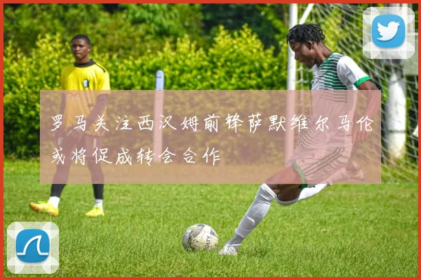罗马关注西汉姆前锋萨默维尔马伦或将促成转会合作