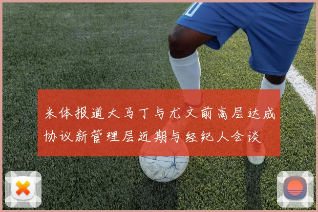 米体报道大马丁与尤文前高层达成协议新管理层近期与经纪人会谈