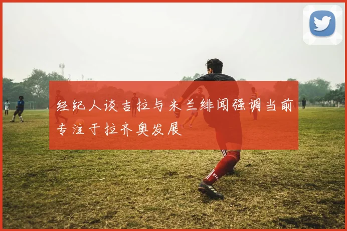 经纪人谈吉拉与米兰绯闻强调当前专注于拉齐奥发展