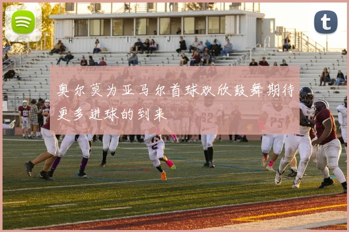 奥尔莫为亚马尔首球欢欣鼓舞期待更多进球的到来
