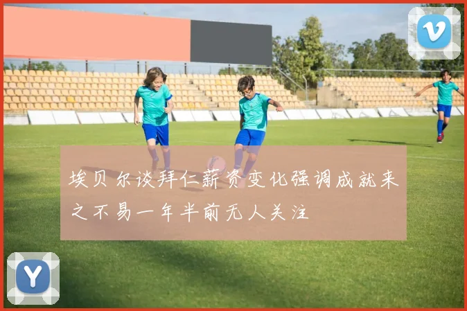埃贝尔谈拜仁薪资变化强调成就来之不易一年半前无人关注