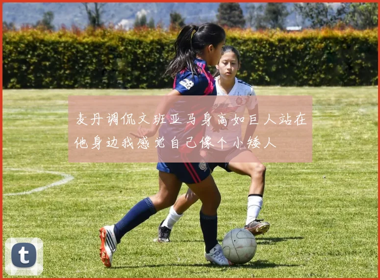 麦丹调侃文班亚马身高如巨人站在他身边我感觉自己像个小矮人