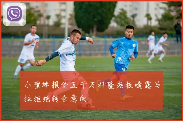 小蜜蜂报价五千万科隆老板透露马拉拒绝转会意向