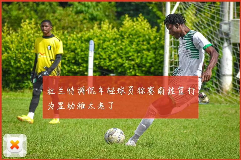 杜兰特调侃年轻球员称赛前挂筐行为显幼稚太老了