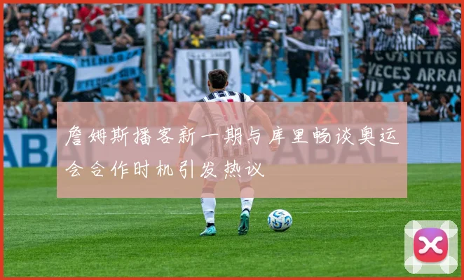 詹姆斯播客新一期与库里畅谈奥运会合作时机引发热议