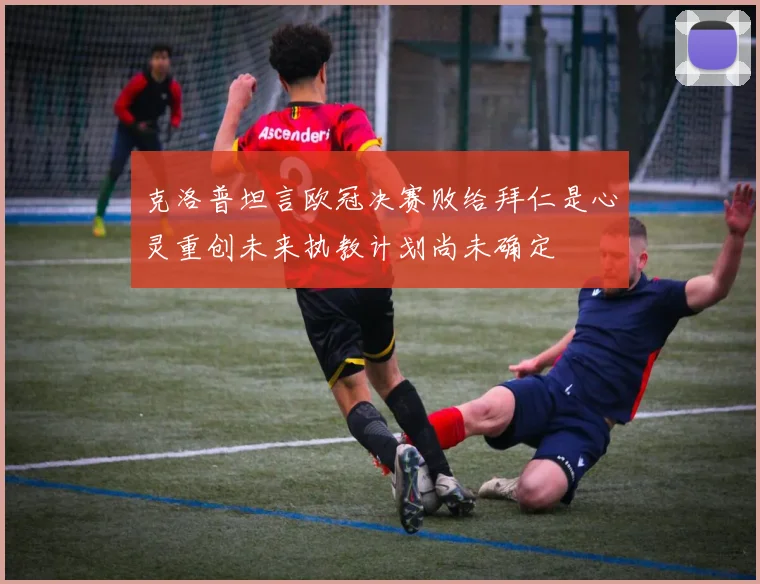 克洛普坦言欧冠决赛败给拜仁是心灵重创未来执教计划尚未确定