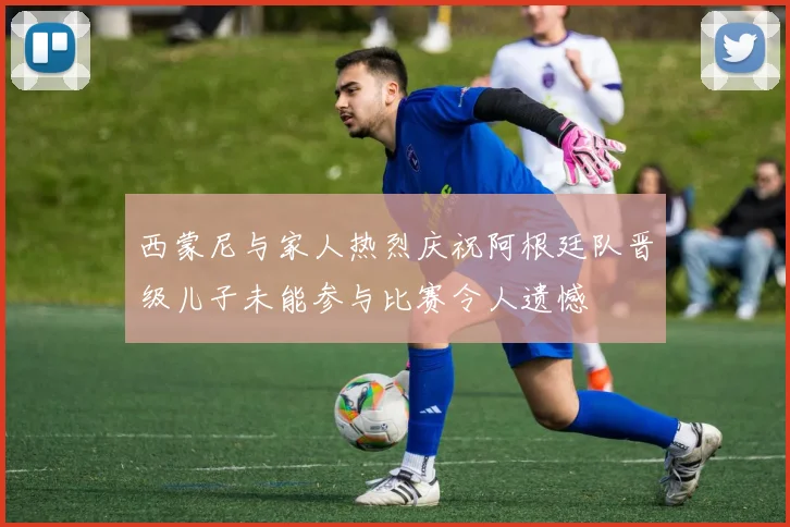 西蒙尼与家人热烈庆祝阿根廷队晋级儿子未能参与比赛令人遗憾