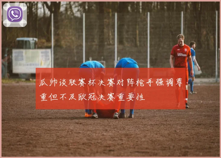 瓜帅谈联赛杯决赛对阵枪手强调尊重但不及欧冠决赛重要性