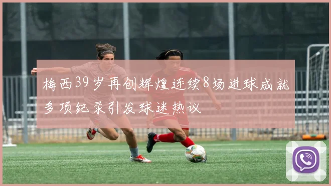 梅西39岁再创辉煌连续8场进球成就多项纪录引发球迷热议