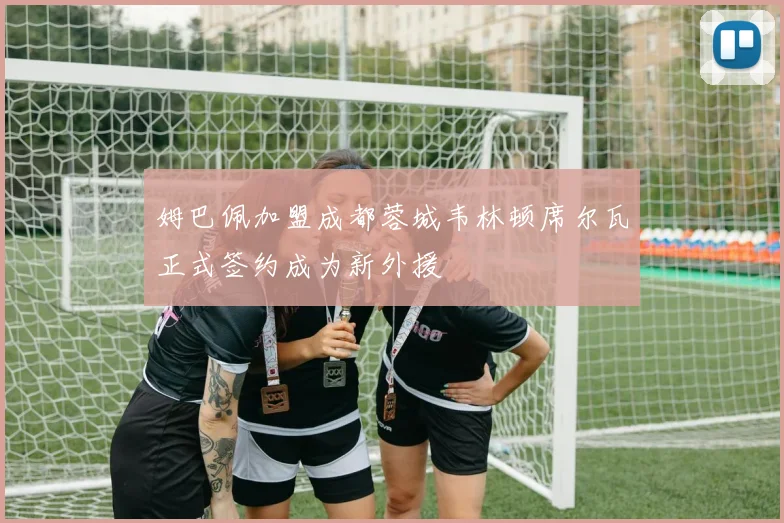 姆巴佩加盟成都蓉城韦林顿席尔瓦正式签约成为新外援