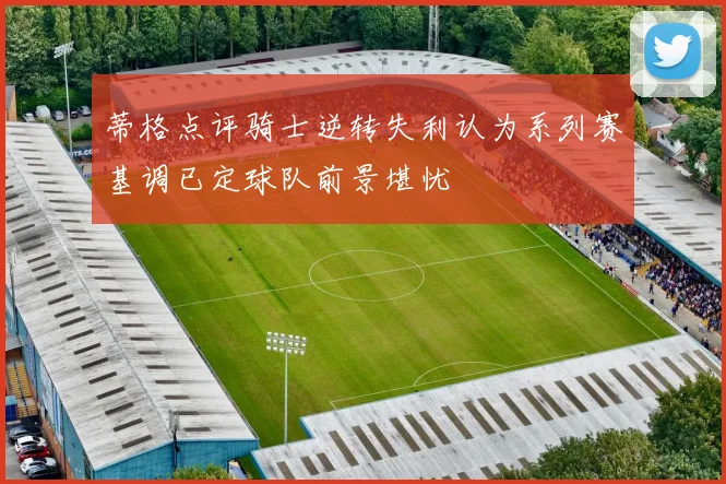 蒂格点评骑士逆转失利认为系列赛基调已定球队前景堪忧