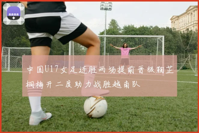 中国U17女足连胜两场提前晋级鞠芷桐梅开二度助力战胜越南队