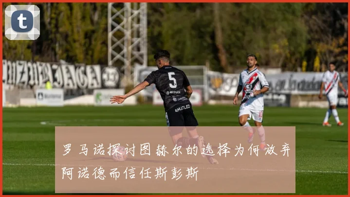 罗马诺探讨图赫尔的选择为何放弃阿诺德而信任斯彭斯
