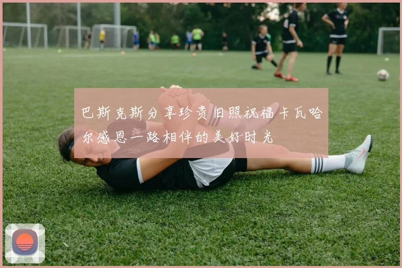 巴斯克斯分享珍贵旧照祝福卡瓦哈尔感恩一路相伴的美好时光
