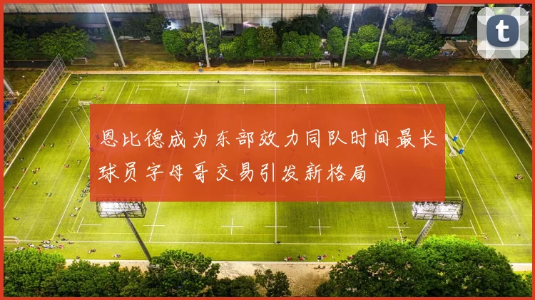 恩比德成为东部效力同队时间最长球员字母哥交易引发新格局