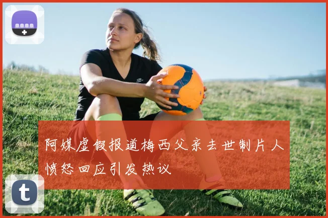 阿媒虚假报道梅西父亲去世制片人愤怒回应引发热议