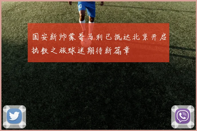 国安新帅蒙哥马利已抵达北京开启执教之旅球迷期待新篇章