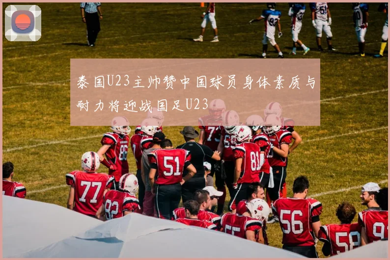 泰国U23主帅赞中国球员身体素质与耐力将迎战国足U23